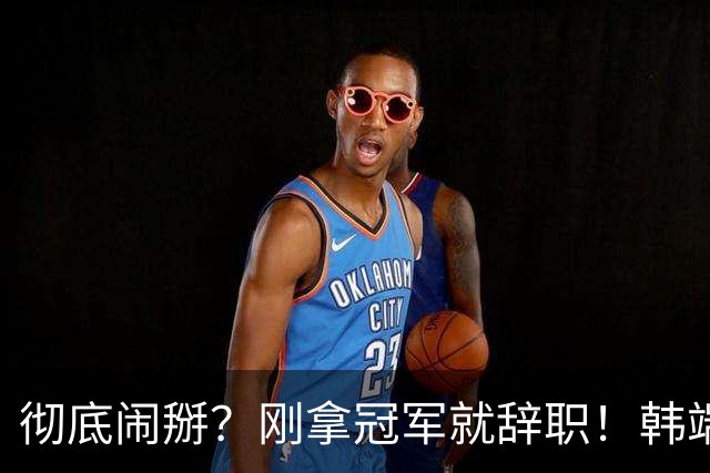 彻底闹掰？刚拿冠军就辞职！韩端执教70天离任，真相到底是什么？